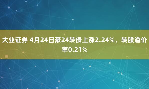 大业证券 4月24日豪24转债上涨2.24%,转股溢价率0.21%