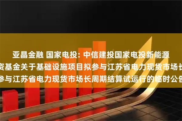 亚晶金融 国家电投: 中信建投国家电投新能源封闭式基础设施证券投资基金关于基础设施项目拟参与江苏省电力现货市场长周期结算试运行的临时公告