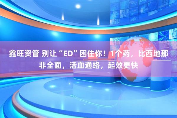 鑫旺资管 别让“ED”困住你!1个药,比西地那非全面,活血通络,起效更快
