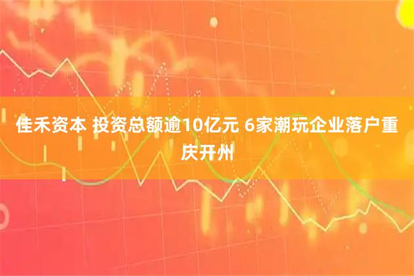 佳禾资本 投资总额逾10亿元 6家潮玩企业落户重庆开州