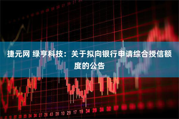 捷元网 绿亨科技：关于拟向银行申请综合授信额度的公告