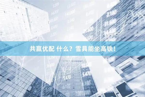 共赢优配 什么？雪具能坐高铁！