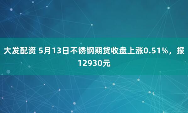 大发配资 5月13日不锈钢期货收盘上涨0.51%，报12930元