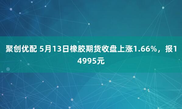 聚创优配 5月13日橡胶期货收盘上涨1.66%，报14995元