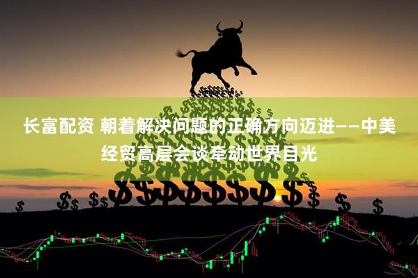 长富配资 朝着解决问题的正确方向迈进——中美经贸高层会谈牵动世界目光