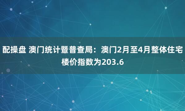 配操盘 澳门统计暨普查局:澳门2月至4月整体住宅楼价指数为203.6