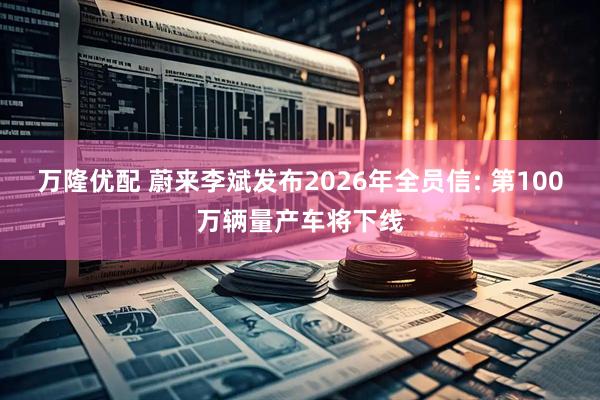 万隆优配 蔚来李斌发布2026年全员信: 第100万辆量产车将下线