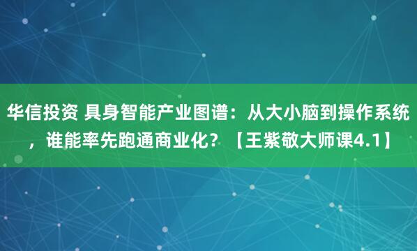 华信投资 具身智能产业图谱:从大小脑到操作系统,谁能率先跑通商业化?【王紫敬大师课4.1】