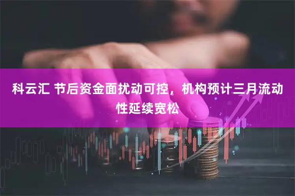 科云汇 节后资金面扰动可控，机构预计三月流动性延续宽松