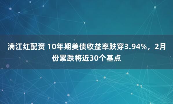 满江红配资 10年期美债收益率跌穿3.94%,2月份累跌将近30个基点