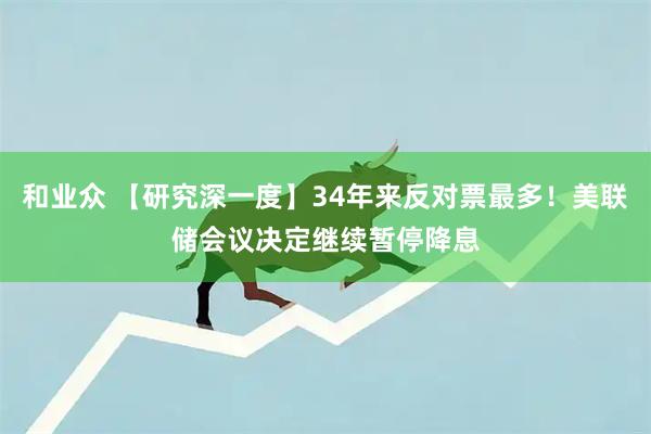 和业众 【研究深一度】34年来反对票最多！美联储会议决定继续暂停降息