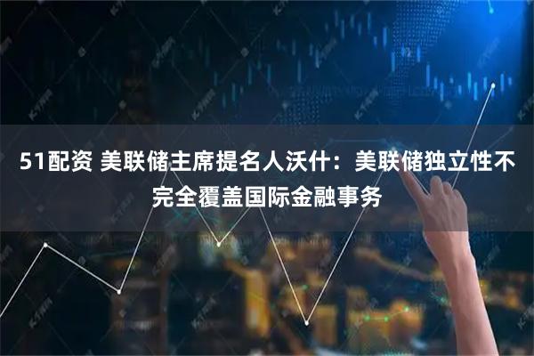 51配资 美联储主席提名人沃什：美联储独立性不完全覆盖国际金融事务