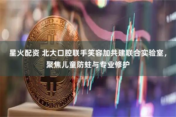 星火配资 北大口腔联手笑容加共建联合实验室，聚焦儿童防蛀与专业修护